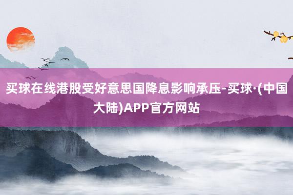 买球在线港股受好意思国降息影响承压-买球·(中国大陆)APP官方网站
