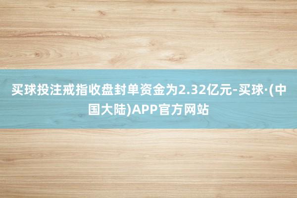 买球投注戒指收盘封单资金为2.32亿元-买球·(中国大陆)APP官方网站