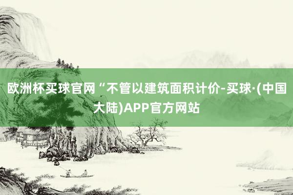 欧洲杯买球官网“不管以建筑面积计价-买球·(中国大陆)APP官方网站