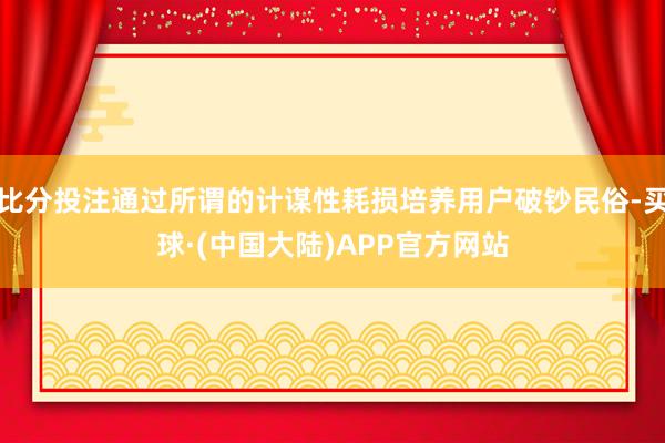 比分投注通过所谓的计谋性耗损培养用户破钞民俗-买球·(中国大陆)APP官方网站