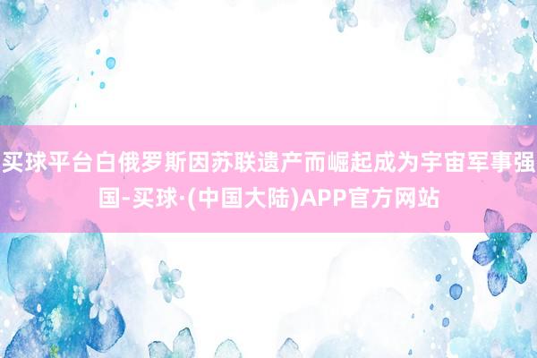 买球平台白俄罗斯因苏联遗产而崛起成为宇宙军事强国-买球·(中国大陆)APP官方网站