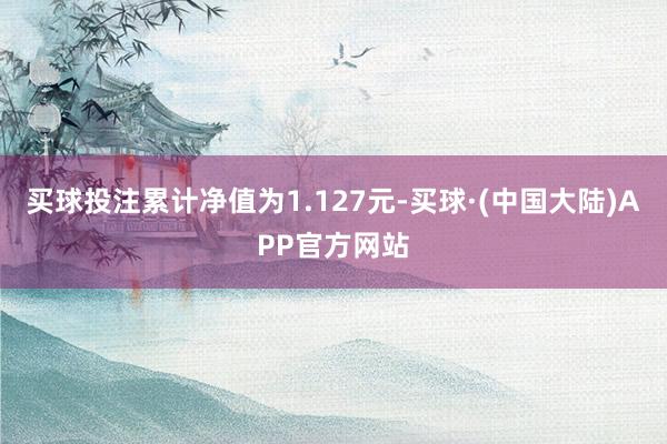 买球投注累计净值为1.127元-买球·(中国大陆)APP官方网站