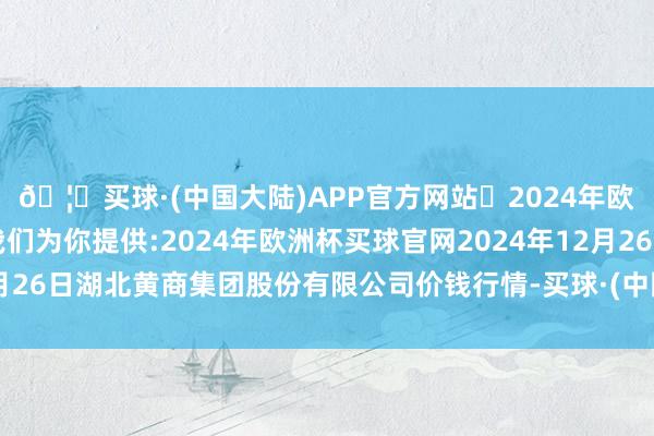 🦄买球·(中国大陆)APP官方网站✅2024年欧洲杯买球推荐⚽️✅我们为你提供:2024年欧洲杯买球官网2024年12月26日湖北黄商集团股份有限公司价钱行情-买球·(中国大陆)APP官方网站