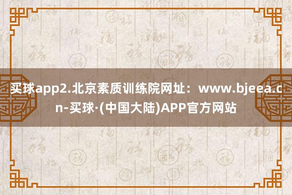 买球app2.北京素质训练院网址：www.bjeea.cn-买球·(中国大陆)APP官方网站