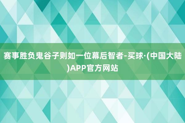 赛事胜负鬼谷子则如一位幕后智者-买球·(中国大陆)APP官方网站