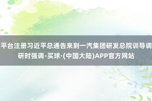 平台注册习近平总通告来到一汽集团研发总院训导调研时强调-买球·(中国大陆)APP官方网站