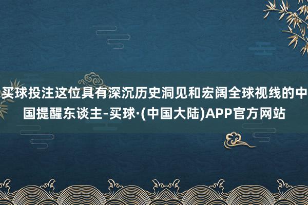 买球投注这位具有深沉历史洞见和宏阔全球视线的中国提醒东谈主-买球·(中国大陆)APP官方网站
