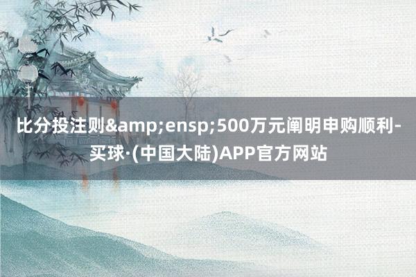 比分投注则 500万元阐明申购顺利-买球·(中国大陆)APP官方网站