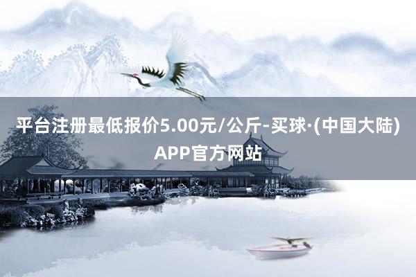 平台注册最低报价5.00元/公斤-买球·(中国大陆)APP官方网站
