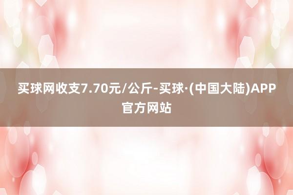 买球网收支7.70元/公斤-买球·(中国大陆)APP官方网站