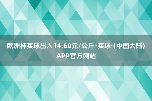 欧洲杯买球出入14.60元/公斤-买球·(中国大陆)APP官方网站