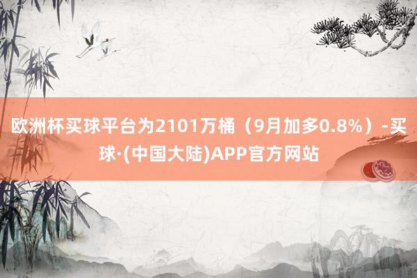 欧洲杯买球平台为2101万桶（9月加多0.8%）-买球·(中国大陆)APP官方网站