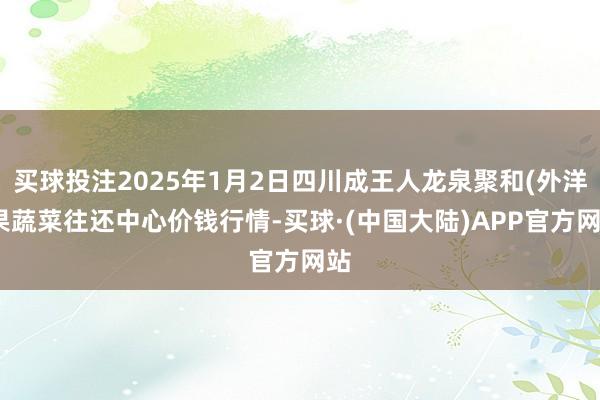 买球投注2025年1月2日四川成王人龙泉聚和(外洋)果蔬菜往还中心价钱行情-买球·(中国大陆)APP官方网站