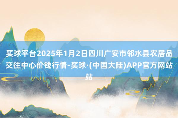 买球平台2025年1月2日四川广安市邻水县农居品交往中心价钱行情-买球·(中国大陆)APP官方网站