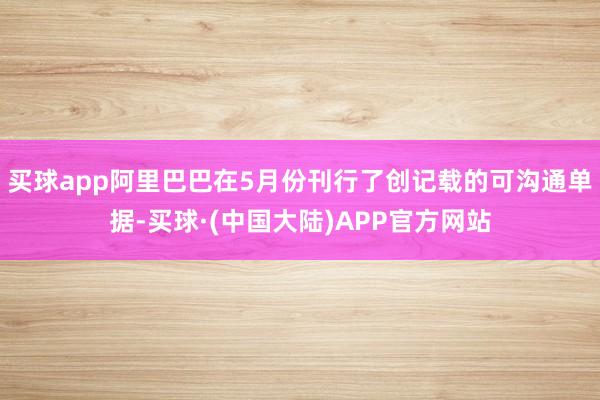 买球app阿里巴巴在5月份刊行了创记载的可沟通单据-买球·(中国大陆)APP官方网站