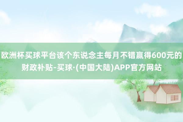 欧洲杯买球平台该个东说念主每月不错赢得600元的财政补贴-买球·(中国大陆)APP官方网站