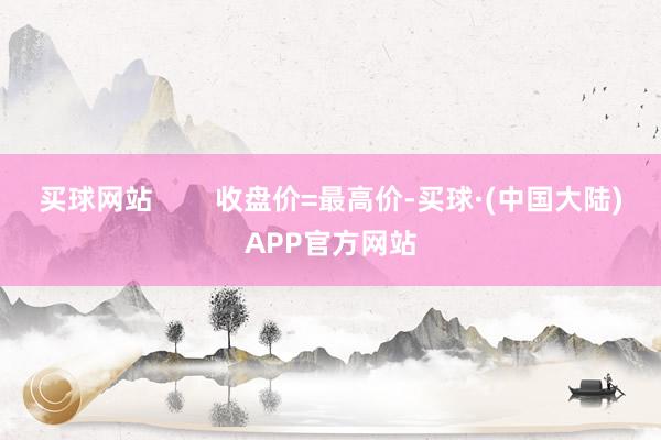 买球网站        收盘价=最高价-买球·(中国大陆)APP官方网站