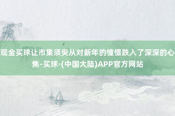 现金买球让市集须臾从对新年的憧憬跌入了深深的心焦-买球·(中国大陆)APP官方网站