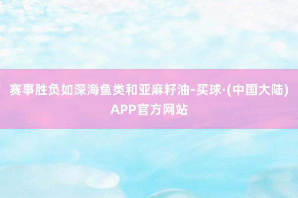 赛事胜负如深海鱼类和亚麻籽油-买球·(中国大陆)APP官方网站