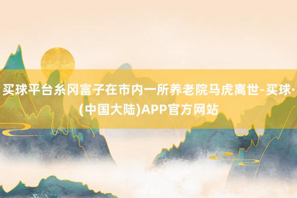 买球平台糸冈富子在市内一所养老院马虎离世-买球·(中国大陆)APP官方网站
