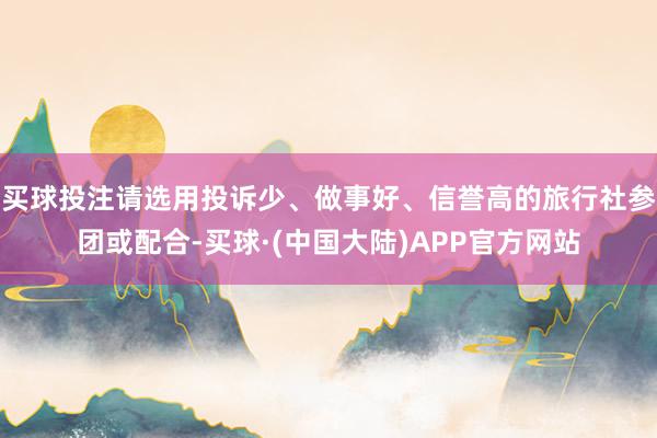 买球投注请选用投诉少、做事好、信誉高的旅行社参团或配合-买球·(中国大陆)APP官方网站