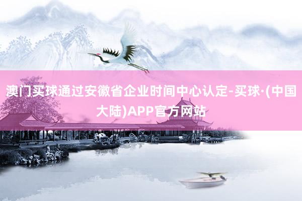 澳门买球通过安徽省企业时间中心认定-买球·(中国大陆)APP官方网站