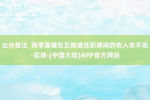 比分投注  而李晨曦在五粮液任职期间的收入亦不低-买球·(中国大陆)APP官方网站