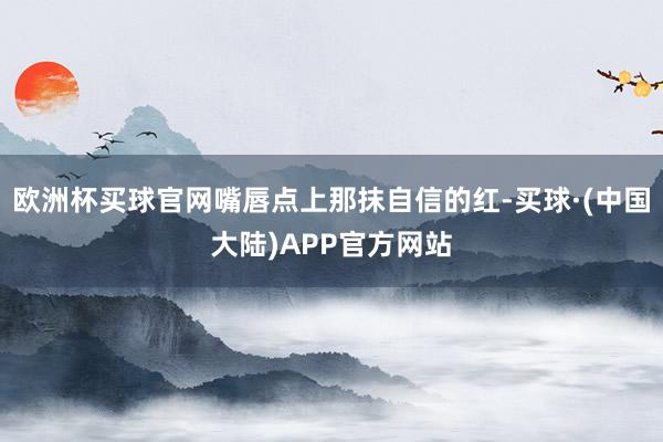 欧洲杯买球官网嘴唇点上那抹自信的红-买球·(中国大陆)APP官方网站