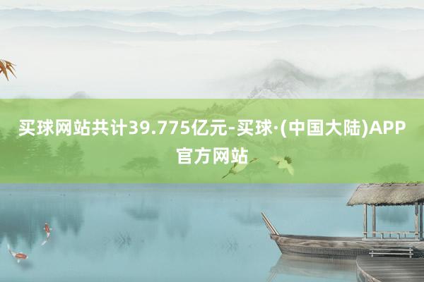 买球网站共计39.775亿元-买球·(中国大陆)APP官方网站