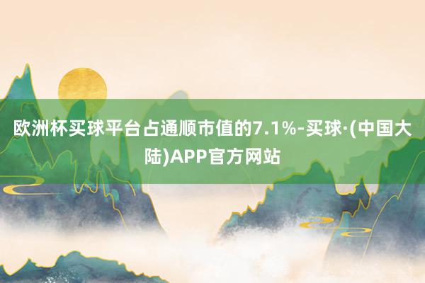 欧洲杯买球平台占通顺市值的7.1%-买球·(中国大陆)APP官方网站