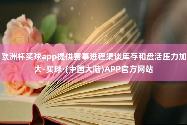 欧洲杯买球app提供赛事进程渠谈库存和盘活压力加大-买球·(中国大陆)APP官方网站