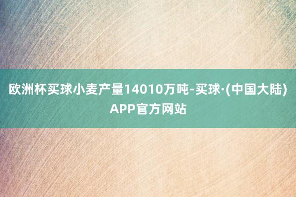 欧洲杯买球小麦产量14010万吨-买球·(中国大陆)APP官方网站