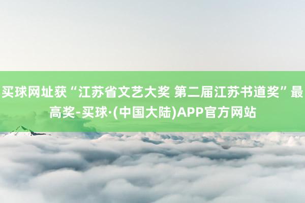 买球网址获“江苏省文艺大奖 第二届江苏书道奖”最高奖-买球·(中国大陆)APP官方网站