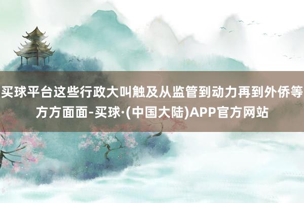 买球平台这些行政大叫触及从监管到动力再到外侨等方方面面-买球·(中国大陆)APP官方网站