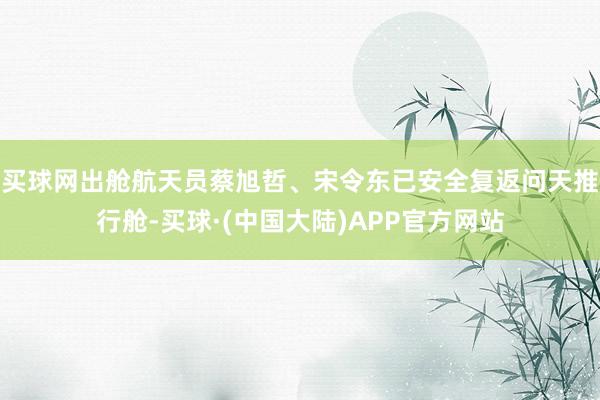 买球网出舱航天员蔡旭哲、宋令东已安全复返问天推行舱-买球·(中国大陆)APP官方网站