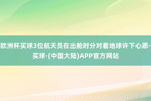 欧洲杯买球3位航天员在出舱时分对着地球许下心愿-买球·(中国大陆)APP官方网站