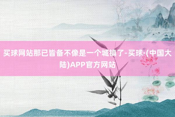 买球网站那已皆备不像是一个城镇了-买球·(中国大陆)APP官方网站