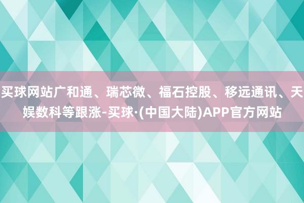 买球网站广和通、瑞芯微、福石控股、移远通讯、天娱数科等跟涨-买球·(中国大陆)APP官方网站