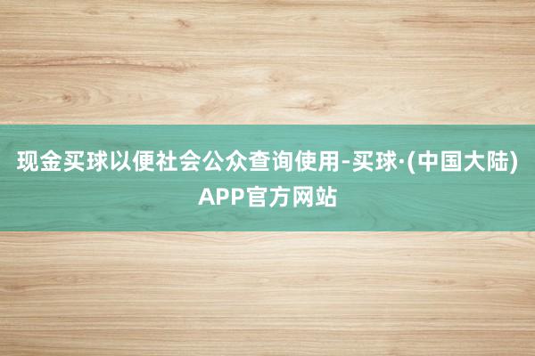 现金买球以便社会公众查询使用-买球·(中国大陆)APP官方网站