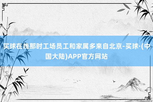 买球在线那时工场员工和家属多来自北京-买球·(中国大陆)APP官方网站