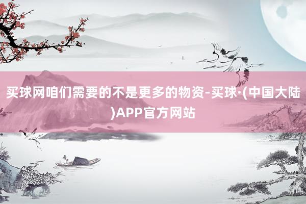 买球网咱们需要的不是更多的物资-买球·(中国大陆)APP官方网站