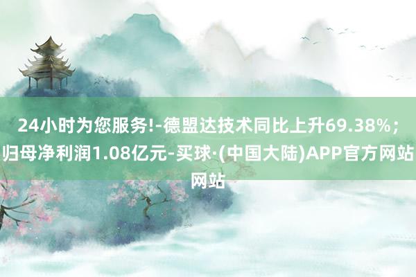 24小时为您服务!-德盟达技术同比上升69.38%；归母净利润1.08亿元-买球·(中国大陆)APP官方网站