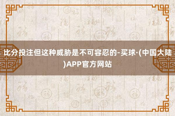 比分投注但这种威胁是不可容忍的-买球·(中国大陆)APP官方网站