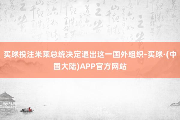 买球投注米莱总统决定退出这一国外组织-买球·(中国大陆)APP官方网站