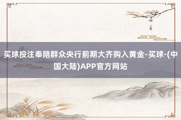 买球投注奉陪群众央行前期大齐购入黄金-买球·(中国大陆)APP官方网站