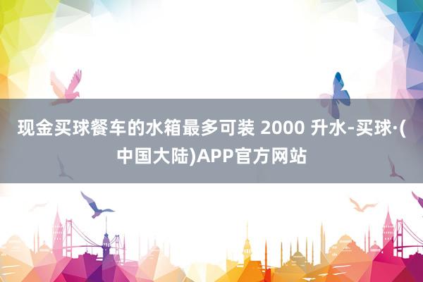 现金买球餐车的水箱最多可装 2000 升水-买球·(中国大陆)APP官方网站