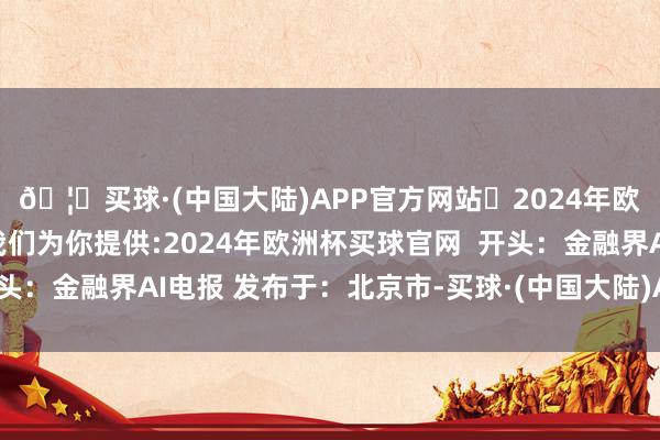 🦄买球·(中国大陆)APP官方网站✅2024年欧洲杯买球推荐⚽️✅我们为你提供:2024年欧洲杯买球官网  开头：金融界AI电报 发布于：北京市-买球·(中国大陆)APP官方网站