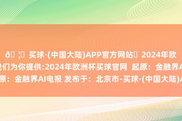 🦄买球·(中国大陆)APP官方网站✅2024年欧洲杯买球推荐⚽️✅我们为你提供:2024年欧洲杯买球官网  起原：金融界AI电报 发布于：北京市-买球·(中国大陆)APP官方网站
