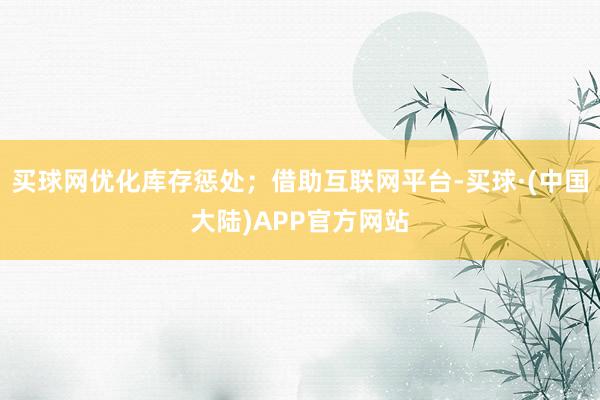 买球网优化库存惩处；借助互联网平台-买球·(中国大陆)APP官方网站