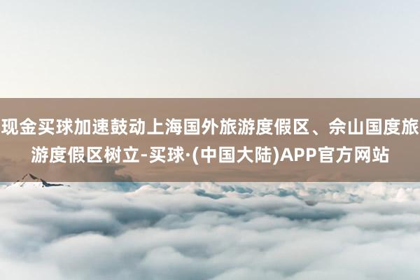 现金买球加速鼓动上海国外旅游度假区、佘山国度旅游度假区树立-买球·(中国大陆)APP官方网站